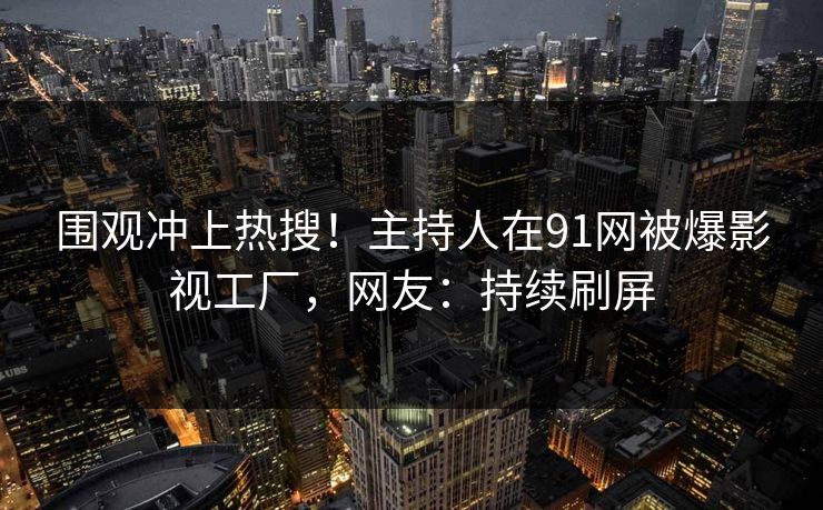 围观冲上热搜！主持人在91网被爆影视工厂，网友：持续刷屏
