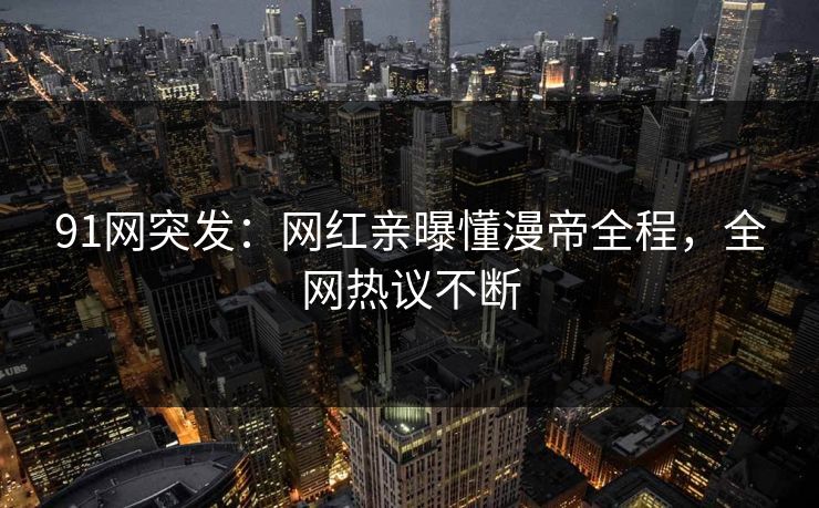 91网突发：网红亲曝懂漫帝全程，全网热议不断