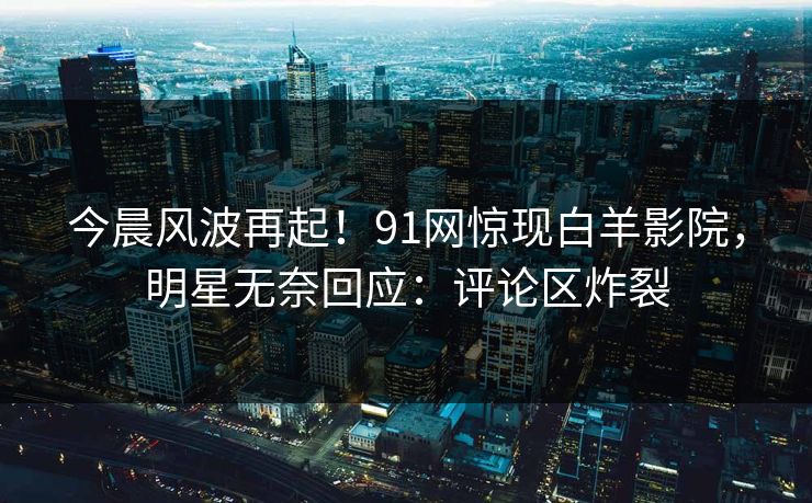今晨风波再起！91网惊现白羊影院，明星无奈回应：评论区炸裂