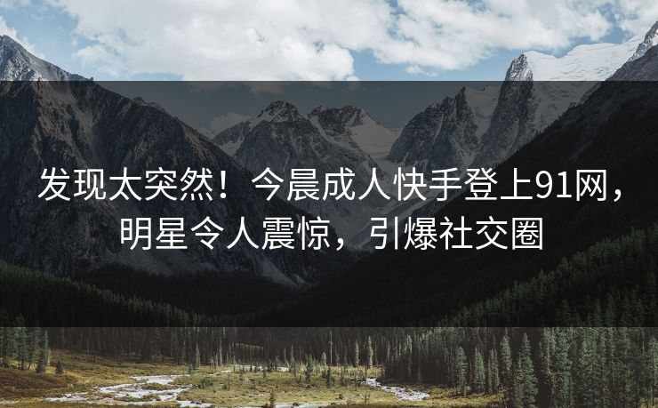 发现太突然！今晨成人快手登上91网，明星令人震惊，引爆社交圈
