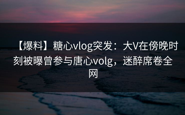 【爆料】糖心vlog突发：大V在傍晚时刻被曝曾参与唐心volg，迷醉席卷全网