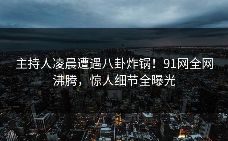 主持人凌晨遭遇八卦炸锅！91网全网沸腾，惊人细节全曝光