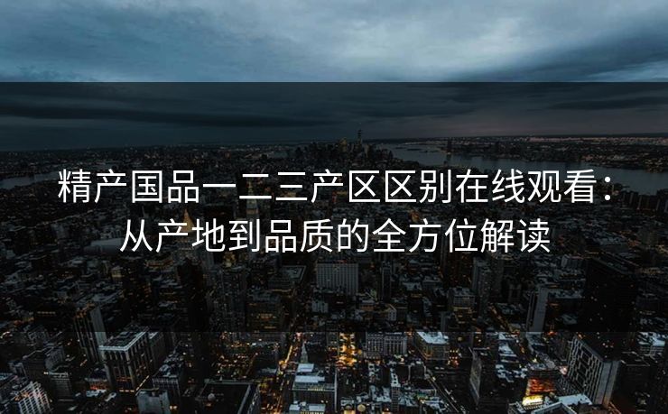 精产国品一二三产区区别在线观看：从产地到品质的全方位解读