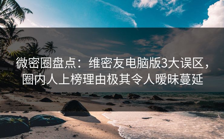 微密圈盘点：维密友电脑版3大误区，圈内人上榜理由极其令人暧昧蔓延