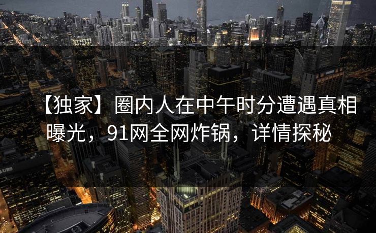 【独家】圈内人在中午时分遭遇真相曝光，91网全网炸锅，详情探秘