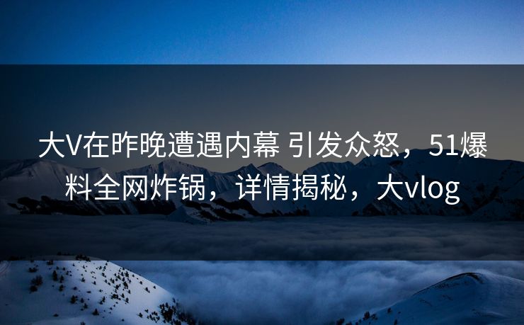 大V在昨晚遭遇内幕 引发众怒，51爆料全网炸锅，详情揭秘，大vlog