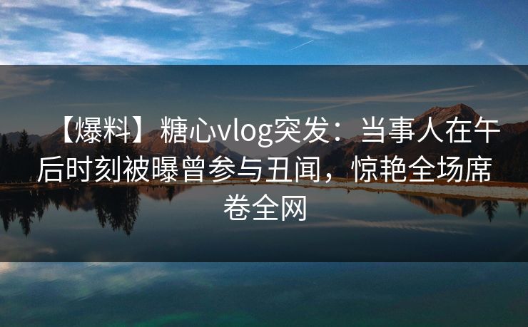 【爆料】糖心vlog突发:当事人在午后时刻被曝曾参与丑闻,惊艳全场席卷全网
