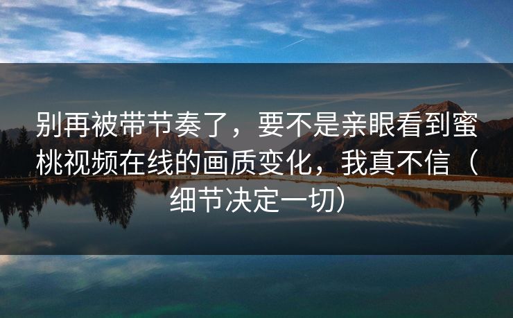 别再被带节奏了,要不是亲眼看到蜜桃视频在线的画质变化,我真不信(细节决定一切)