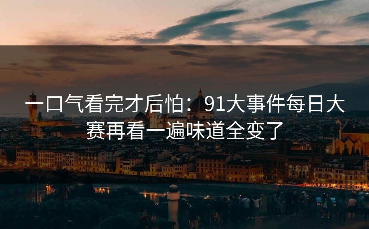 详细阅读:一口气看完才后怕:91大事件每日大赛再看一遍味道全变了 一口气看完才后怕:91大事件每日大赛再看一遍味道全变了